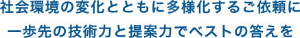 社会環境の変化とともに多様化するご依頼に一歩先の技術力と提案力でベストの答えを